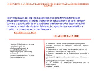 Incluye los pasivos por impuestos que se generan por diferencias temporales
gravables (imponibles) sin efecto tributario y en actualizaciones de valor. También
contiene la participación de los trabajadores diferidas cuando se determina sobre
la base de un resultado tributario. Asimismo, incorpora los intereses referidos a
cuentas por cobrar que aun no han devengado.
49 IMPUESTO A LA RENTA Y PARTICIPACIONES DE LOS TRABAJADORES DIFERIDOS
PASIVOS
ES DEBITADA POR
SE ACREDITADA POR
• Disminución del impuesto a la renta
y participaciones de los
trabajadores diferidas por la
reversión de las diferencias
temporales gravables (imponibles)
relacionadas.
• Disminución del impuesto a la renta
y participaciones de los
• El impuesto a la renta y participaciones de los trabajadores
diferidas, originadas en diferencias temporales gravables
(imponibles)
• El incremento de estos pasivos por trabajadores diferidas por
transacciones relacionadas con el patrimonio.
• Intereses devengados en el financiamiento entregado a
terceros.
cambios en la legislación tributaria en relación con el impuesto a
la
renta y participaciones de los trabajadores.
• Los intereses no devengados incorporados por el
financiamiento
otorgado a terceros.
 