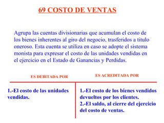 Agrupa las cuentas divisionarias que acumulan el costo de
los bienes inherentes al giro del negocio, trasferidos a titulo
oneroso. Esta cuenta se utiliza en caso se adopte el sistema
monista para expresar el costo de las unidades vendidas en
el ejercicio en el Estado de Ganancias y Perdidas.
69 COSTO DE VENTAS
1.-El costo de las unidades
vendidas.
1.-El costo de los bienes vendidos
devueltos por los clientes.
2.-El saldo, al cierre del ejercicio
del costo de ventas.
ES DEBITADA POR ES ACREDITADA POR
 