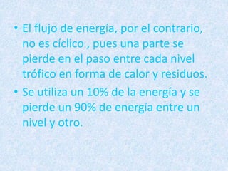 • El flujo de energía, por el contrario, 
no es cíclico , pues una parte se 
pierde en el paso entre cada nivel 
trófico en forma de calor y residuos. 
• Se utiliza un 10% de la energía y se 
pierde un 90% de energía entre un 
nivel y otro. 
 
