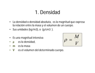 1. Densidad
• La densidad o densidad absoluta, es la magnitud que expresa
la relación entre la masa y el volumen de un cuerpo.
• Sus unidades (kg/m3), o (g/cm3 ).
• Es una magnitud intensiva
•• ρρ es la densidad,
•• mm es la masa
•• VV es el volumen del determinado cuerpo.
V
M

 