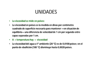 UNIDADES
• La viscosidad se mide en poises:
• La viscosidad en poises es la medida en dinas por centímetro
cuadrado de superficie necesaria para mantener —en situación de
equilibrio— una diferencia de velocidad de 1 cm por segundo entre
capas separadas por 1 cm.
• A > temperatura hay < viscosidad
• La viscosidad del agua a tº ambiente (20 °C) es de 0,0100 poises; en el
punto de ebullición (100 °C) disminuye hasta 0,0028 poises.
 