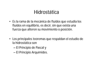 Hidrostática
• Es la rama de la mecánica de fluidos que estudia los
fluidos en equilibrio, es decir, sin que exista una
fuerza que alteren su movimiento o posición.
• Los principales teoremas que respaldan el estudio de
la hidrostática son
– El Principio de Pascal y
– El Principio Arquímides.
 