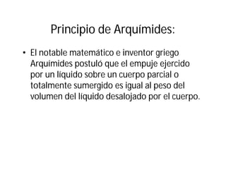 Principio de Arquímides:
• El notable matemático e inventor griego
Arquímides postuló que el empuje ejercido
por un líquido sobre un cuerpo parcial o
totalmente sumergido es igual al peso del
volumen del líquido desalojado por el cuerpo.
 
