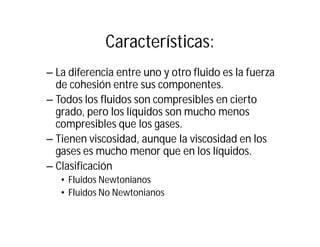 Características:
– La diferencia entre uno y otro fluido es la fuerza
de cohesión entre sus componentes.
– Todos los fluidos son compresibles en cierto
grado, pero los líquidos son mucho menos
compresibles que los gases.
– Tienen viscosidad, aunque la viscosidad en los
gases es mucho menor que en los líquidos.
– Clasificación
• Fluidos Newtonianos
• Fluidos No Newtonianos
 