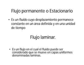 Flujo permanente o Estacionario
• Es un fluido cuyo desplazamiento permanece
constante en un área definida y en una unidad
de tiempo
Flujo laminar.
• Es un flujo en el cual el fluido puede ser
considerado que se mueve en capas uniformes
denominadas laminas.
 