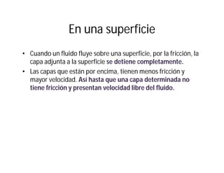 En una superficie
• Cuando un fluido fluye sobre una superficie, por la fricción, la
capa adjunta a la superficie se detiene completamente.
• Las capas que están por encima, tienen menos fricción y
mayor velocidad. Así hasta que una capa determinada no
tiene fricción y presentan velocidad libre del fluido.
 