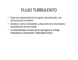 FLUJO TURBULENTO
• Flujo con desplazamiento irregular, desordenado, con
formación de remolinos
• Obedece a altas velocidades y depende de la viscosidad y
densidad del sistema fluido
• La velocidad por encima de la cual aparece el flujo
turbulento se denomina “Velocidad Critica”
 