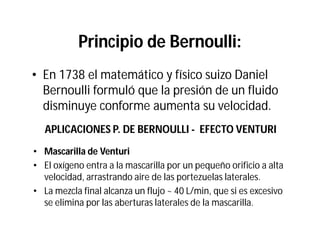 Principio de Bernoulli:
• En 1738 el matemático y físico suizo Daniel
Bernoulli formuló que la presión de un fluido
disminuye conforme aumenta su velocidad.
APLICACIONES P. DE BERNOULLI - EFECTO VENTURI
•• Mascarilla de VenturiMascarilla de Venturi
• El oxígeno entra a la mascarilla por un pequeño orificio a alta
velocidad, arrastrando aire de las portezuelas laterales.
• La mezcla final alcanza un flujo ~ 40 L/min, que si es excesivo
se elimina por las aberturas laterales de la mascarilla.
 