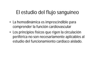 El estudio del flujo sanguíneo
• La hemodinámica es imprescindible para
comprender la función cardiovascular
• Los principios físicos que rigen la circulación
periférica no son necesariamente aplicables al
estudio del funcionamiento cardíaco aislado.
 