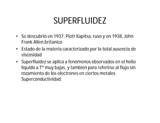 SUPERFLUIDEZ
• Se descubrió en 1937, Piotr Kapitsa, ruso y en 1938, John
Frank Allen,britanico
• Estado de la materia caracterizado por la total ausencia de
viscosidad
• Superfluidez se aplica a fenómenos observados en el helio
líquido a Tº muy bajas, y también para referirse al flujo sin
rozamiento de los electrones en ciertos metales
Superconductividad.
 