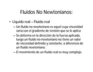 Fluidos No Newtonianos:
• Liquido real – Fluido real
– Un fluido no newtoniano es aquél cuya viscosidad
varía con el gradiente de tensión que se le aplica
– Se deforma en la dirección de la fuerza aplicada,
luego un fluido no-newtoniano no tiene un valor
de viscosidad definido y constante, a diferencia de
un fluido newtoniano.
– El movimiento de un fluido real es muy complejo.
 