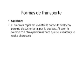 Formas de transporte
• Saltación:
• el fluido es capaz de levantar la partícula del lecho
pero no de sustentarla, por lo que cae. Al caer, la
colisión con otras partículas hace que se levanten y se
repita el proceso
 
