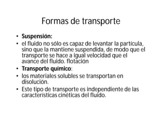 Formas de transporte
• Suspensión:
• el fluido no sólo es capaz de levantar la partícula,
sino que la mantiene suspendida, de modo que el
transporte se hace a igual velocidad que el
avance del fluido. flotación
• Transporte químico:
• los materiales solubles se transportan en
disolución.
• Este tipo de transporte es independiente de las
características cinéticas del fluido.
 
