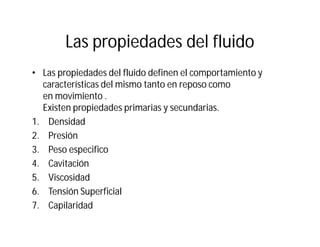 Las propiedades del fluido
• Las propiedades del fluido definen el comportamiento y
características del mismo tanto en reposo como
en movimiento .
Existen propiedades primarias y secundarias.
1. Densidad
2. Presión
3. Peso especifico
4. Cavitación
5. Viscosidad
6. Tensión Superficial
7. Capilaridad
 