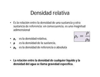 Densidad relativa
• Es la relación entre la densidad de una sustancia y otra
sustancia de referencia; en consecuencia, es una magnitud
adimensional
•• ρρrr es la densidad relativa,
•• ρρ es la densidad de la sustancia,
•• ρρ00 es la densidad de referencia o absoluta
• La relación entre la densidad de cualquier líquido y la
densidad del agua se llama gravedad específica.
 
