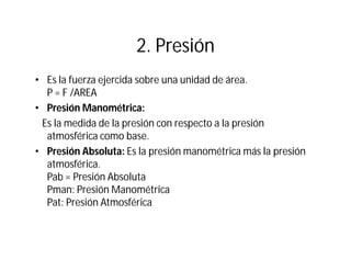 2. Presión
• Es la fuerza ejercida sobre una unidad de área.
P = F /AREA
• Presión Manométrica:
Es la medida de la presión con respecto a la presión
atmosférica como base.
• Presión Absoluta: Es la presión manométrica más la presión
atmosférica.
Pab = Presión Absoluta
Pman: Presión Manométrica
Pat: Presión Atmosférica
 