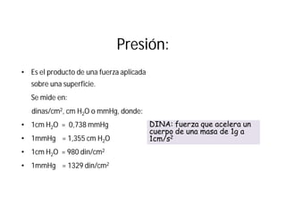 Presión:
• Es el producto de una fuerza aplicada
sobre una superficie.
Se mide en:
dinas/cm2, cm H2O o mmHg, donde:
• 1cm H2O = 0,738 mmHg
• 1mmHg = 1,355 cm H2O
• 1cm H2O = 980 din/cm2
• 1mmHg = 1329 din/cm2
DINA: fuerza que acelera un
cuerpo de una masa de 1g a
1cm/s2
 