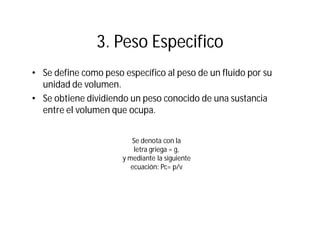3. Peso Especifico
• Se define como peso específico al peso de un fluido por su
unidad de volumen.
• Se obtiene dividiendo un peso conocido de una sustancia
entre el volumen que ocupa.
Se denota con la
letra griega = g,
y mediante la siguiente
ecuación: Pc= p/v
 