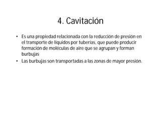4. Cavitación
• Es una propiedad relacionada con la reducción de presión en
el transporte de líquidos por tuberías, que puede producir
formación de moléculas de aire que se agrupan y forman
burbujas
• Las burbujas son transportadas a las zonas de mayor presión.
 