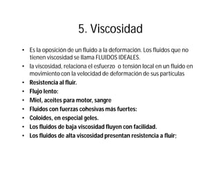 5. Viscosidad
• Es la oposición de un fluido a la deformación. Los fluidos que no
tienen viscosidad se llama FLUIDOS IDEALES.
• la viscosidad, relaciona el esfuerzo o tensión local en un fluido en
movimiento con la velocidad de deformación de sus partículas
• Resistencia al fluir.
• Flujo lento:
• Miel, aceites para motor, sangre
• Fluidos con fuerzas cohesivas más fuertes:
• Coloides, en especial geles.
• Los fluidos de baja viscosidad fluyen con facilidad.
• Los fluidos de alta viscosidad presentan resistencia a fluir;
 