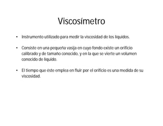 Viscosímetro
• Instrumento utilizado para medir la viscosidad de los líquidos.
• Consiste en una pequeña vasija en cuyo fondo existe un orificio
calibrado y de tamaño conocido, y en la que se vierte un volumen
conocido de líquido.
• El tiempo que éste emplea en fluir por el orificio es una medida de su
viscosidad.
 