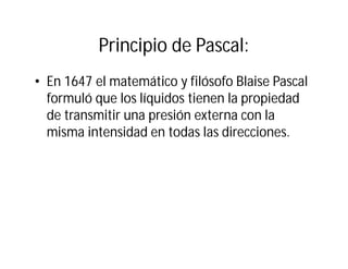 Principio de Pascal:
• En 1647 el matemático y filósofo Blaise Pascal
formuló que los líquidos tienen la propiedad
de transmitir una presión externa con la
misma intensidad en todas las direcciones.
 