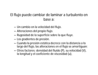 El flujo puede cambiar de laminar a turbulento en
base a:
– Un cambio en la velocidad del flujo.
– Alteraciones del propio flujo.
– Rugosidad de la superficie sobre la que fluye.
– Los gradientes de presión.
– Cuando la presión estática decrece con la distancia a lo
largo del flujo, las alteraciones en el flujo se amortiguan;
– Otros factores: densidad del fluido (P), su velocidad (V),
la longitud y el coeficiente de viscosidad (u),
 
