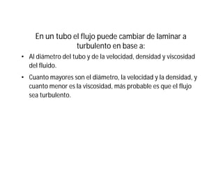 En un tubo el flujo puede cambiar de laminar a
turbulento en base a:
• Al diámetro del tubo y de la velocidad, densidad y viscosidad
del fluido.
• Cuanto mayores son el diámetro, la velocidad y la densidad, y
cuanto menor es la viscosidad, más probable es que el flujo
sea turbulento.
 