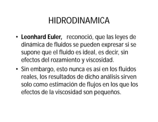 HIDRODINAMICA
• Leonhard Euler, reconoció, que las leyes de
dinámica de fluidos se pueden expresar si se
supone que el fluido es ideal, es decir, sin
efectos del rozamiento y viscosidad.
• Sin embargo, esto nunca es así en los fluidos
reales, los resultados de dicho análisis sirven
solo como estimación de flujos en los que los
efectos de la viscosidad son pequeños.
 