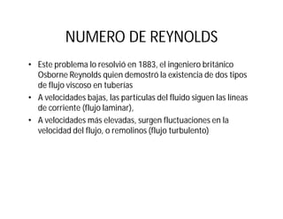 NUMERO DE REYNOLDS
• Este problema lo resolvió en 1883, el ingeniero británico
Osborne Reynolds quien demostró la existencia de dos tipos
de flujo viscoso en tuberías
• A velocidades bajas, las partículas del fluido siguen las líneas
de corriente (flujo laminar),
• A velocidades más elevadas, surgen fluctuaciones en la
velocidad del flujo, o remolinos (flujo turbulento)
 