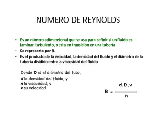 NUMERO DE REYNOLDS
• Es un número adimensional que se usa para definir si un fluido es
laminar, turbulento, o esta en transición en una tubería
• Se representa por R.
• Es el producto de la velocidad, la densidad del fluido y el diámetro de la
tubería dividido entre la viscosidad del fluido
d.D.v
R =
n
Donde D es el diámetro del tubo,
d la densidad del fluido, y
n la viscosidad, y
v su velocidad
 