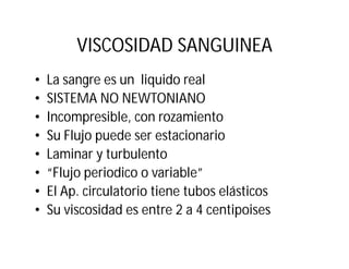 VISCOSIDAD SANGUINEA
• La sangre es un liquido real
• SISTEMA NO NEWTONIANO
• Incompresible, con rozamiento
• Su Flujo puede ser estacionario
• Laminar y turbulento
• “Flujo periodico o variable”
• El Ap. circulatorio tiene tubos elásticos
• Su viscosidad es entre 2 a 4 centipoises
 