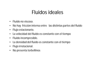 Fluidos ideales
• Fluido no viscoso.
• No hay fricción interna entre las distintas partes del fluido
• Flujo estacionario.
• La velocidad del fluido es constante con el tiempo
• Fluido incompresible.
• La densidad del fluido es constante con el tiempo
• Flujo irrotacional.
• No presenta torbellinos
 