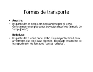 Formas de transporte
• Arrastre:
• las partículas se desplazan deslizándose por el lecho.
Generalmente son pequeños trayectos sucesivos (a modo de
"empujones").
Rodadura:
• las partículas ruedan por el lecho. Hay mayor facilidad para
arrastrarlas que en el caso anterior. Típicos de esta forma de
transporte son los llamados "cantos rodados".
 