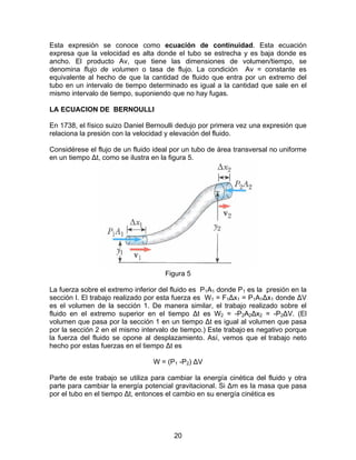 Esta expresión se conoce como ecuación de continuidad. Esta ecuación
expresa que la velocidad es alta donde el tubo se estrecha y es baja donde es
ancho. El producto Av, que tiene las dimensiones de volumen/tiempo, se
denomina flujo de volumen o tasa de flujo. La condición Av = constante es
equivalente al hecho de que la cantidad de fluido que entra por un extremo del
tubo en un intervalo de tiempo determinado es igual a la cantidad que sale en el
mismo intervalo de tiempo, suponiendo que no hay fugas.

LA ECUACION DE BERNOULLI

En 1738, el físico suizo Daniel Bernoulli dedujo por primera vez una expresión que
relaciona la presión con la velocidad y elevación del fluido.

Considérese el flujo de un fluido ideal por un tubo de área transversal no uniforme
en un tiempo ∆t, como se ilustra en la figura 5.




                                     Figura 5

La fuerza sobre el extremo inferior del fluido es P1A1 donde P1 es la presión en la
sección I. El trabajo realizado por esta fuerza es W1 = F1∆x1 = P1A1∆x1 donde ∆V
es el volumen de la sección 1. De manera similar, el trabajo realizado sobre el
fluido en el extremo superior en el tiempo ∆t es W2 = -P2A2∆x2 = -P2∆V. (El
volumen que pasa por la sección 1 en un tiempo ∆t es igual al volumen que pasa
por la sección 2 en el mismo intervalo de tiempo.) Este trabajo es negativo porque
la fuerza del fluido se opone al desplazamiento. Así, vemos que el trabajo neto
hecho por estas fuerzas en el tiempo ∆t es

                                 W = (P1 -P2) ∆V

Parte de este trabajo se utiliza para cambiar la energía cinética del fluido y otra
parte para cambiar la energía potencial gravitacional. Si ∆m es la masa que pasa
por el tubo en el tiempo ∆t, entonces el cambio en su energía cinética es




                                        20
 