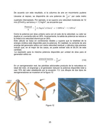 De acuerdo con este resultado, si la columna de aire en movimiento pudiera
                                                         1 3
Llevarse al reposo, se dispondría de una potencia de       ρv por cada metro
                                                         2
cuadrado interceptado. Por ejemplo, si se supone una velocidad moderada de 12
m/s (27mi/h) y se toma ρ = 1.3 kg/m3, se encuentre que

            Potencial  1
                      = (1.3kg/m3 ) (12m/s)3 ≈ 1 100W/m 2 = 1.1 kW/m 2
               A       2

Como la potencia por área unitaria varía con el cubo de la velocidad, su valor se
duplica si v aumenta sólo en 26%. Inversamente, la salida de potencia se reduce a
la mitad si la velocidad disminuye en 26%.
Este cálculo se basa en condiciones ideales y supone que la totalidad de la
energía cinética está disponible para la potencia. En realidad, la corriente de aire
emerge del generador eólico con cierta velocidad residual, y cálculos más precisos
indican que, en el mejor de los casos, se puede extraer sólo el 59.3% de esta
cantidad.
 La expresión para la máxima potencia disponible por unidad de área para el
generador eólico es

                             potencial maxima   8 3
                                              =    ρv                          (1.6)
                                     A          27

En un aerogenerador real, las pérdidas adicionales producto de la naturaleza no
ideal del rotor, el engranaje y el generador reducen la potencia disponible total a
casi 15% del valor establecido por la ecuación 1.5. Los dibujos de dos tipos de
aerogeneradores se muestran en la figura 12




                                     Figura 12




                                        25
 