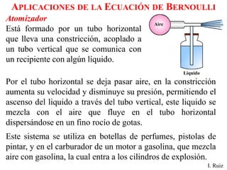 APLICACIONES DE LA ECUACIÓN DE BERNOULLI
Atomizador
Está formado por un tubo horizontal
que lleva una constricción, acoplado a
un tubo vertical que se comunica con
un recipiente con algún líquido.
I. Ruiz
Por el tubo horizontal se deja pasar aire, en la constricción
aumenta su velocidad y disminuye su presión, permitiendo el
ascenso del liquido a través del tubo vertical, este liquido se
mezcla con el aire que fluye en el tubo horizontal
dispersándose en un fino rocío de gotas.
Este sistema se utiliza en botellas de perfumes, pistolas de
pintar, y en el carburador de un motor a gasolina, que mezcla
aire con gasolina, la cual entra a los cilindros de explosión.
 