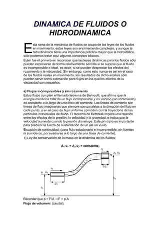 DINAMICA DE FLUIDOS O HIDRODINAMICA<br />E<br />sta rama de la mecánica de fluidos se ocupa de las leyes de los fluidos en movimiento; estas leyes son enormemente complejas, y aunque la hidrodinámica tiene una importancia práctica mayor que la hidrostática, sólo podemos tratar aquí algunos conceptos básicos.<br />Euler fue el primero en reconocer que las leyes dinámicas para los fluidos sólo pueden expresarse de forma relativamente sencilla si se supone que el fluido es incompresible e ideal, es decir, si se pueden despreciar los efectos del rozamiento y la viscosidad. Sin embargo, como esto nunca es así en el caso de los fluidos reales en movimiento, los resultados de dicho análisis sólo pueden servir como estimación para flujos en los que los efectos de la viscosidad son pequeños.<br />a) Flujos incompresibles y sin rozamiento<br />Estos flujos cumplen el llamado teorema de Bernoulli, que afirma que la energía mecánica total de un flujo incompresible y no viscoso (sin rozamiento) es constante a lo largo de una línea de corriente. Las líneas de corriente son líneas de flujo imaginarias que siempre son paralelas a la dirección del flujo en cada punto, y en el caso de flujo uniforme coinciden con la trayectoria de las partículas individuales de fluido. El teorema de Bernoulli implica una relación entre los efectos de la presión, la velocidad y la gravedad, e indica que la velocidad aumenta cuando la presión disminuye. Este principio es importante para predecir la fuerza de sustentación de un ala en vuelo.<br />Ecuación de continuidad: (para flujo estacionario e incompresible, sin fuentes ni sumideros, por evaluarse a lo largo de una línea de corriente).<br />1) Ley de conservación de la masa en la dinámica de los fluidos:<br />A1.v1 = A2.v2 = constante.<br />Recordar que p = F/A F = p.A <br />Flujo de volumen: (caudal).<br />Φ = A .v [m ³/s]<br />Ecuación de Bernoulli: (principio de conservación de la energía) para flujo ideal (sin fricción).<br />p1 + δ.v1 ²/2 + δ.g.h1 = p2 + δ.v2 ²/2 + δ.g.h2 = constante<br />p1/δ + v1 ²/2 + g.h1 = p2/δ + v2 ²/2 + g.h2<br />p/ δ = energía de presión por unidad de masa.<br />g.h = energía potencial por unidad de masa.<br />v ²/2 = energía cinética por unidad de masa.<br />Ecuación de Bernoulli para flujo en reposo: v1 = v2 = 0<br />p1 + δ.g.h1 = p2 + δ.g.h2<br />b) Flujos viscosos: movimiento laminar y turbulento<br />Los primeros experimentos cuidadosamente documentados del rozamiento en flujos de baja velocidad a través de tuberías fueron realizados independientemente por Poiseville y por Gotthilf Heinrich Ludwig Hagen. El primer intento de incluir los efectos de la viscosidad en las ecuaciones matemáticas se debió a Navier e, independientemente, a Sir George Gabriel Stokes, quien perfeccionó las ecuaciones básicas para los fluidos viscosos incompresibles. Actualmente se las conoce como ecuaciones de Navier-Stokes, y son tan complejas que sólo se pueden aplicar a flujos sencillos. Uno de ellos es el de un fluido real que circula a través de una tubería recta.<br />El teorema de Bernoulli no se puede aplicar aquí, porque parte de la energía mecánica total se disipa como consecuencia del rozamiento viscoso, lo que provoca una caída de presión a lo largo de la tubería. Las ecuaciones sugieren que, dados una tubería y un fluido determinados, esta caída de presión debería ser proporcional a la velocidad de flujo. Los experimentos demostraron que esto sólo era cierto para velocidades bajas; para velocidades mayores, la caída de presión era más bien proporcional al cuadrado de la velocidad.<br />Este problema se resolvió cuando Reynolds demostró la existencia de dos tipos de flujo viscoso en tuberías. A velocidades bajas, las partículas del fluido siguen las líneas de corriente (flujo laminar), y los resultados experimentales coinciden con las predicciones analíticas. A velocidades más elevadas, surgen fluctuaciones en la velocidad del flujo, o remolinos (flujo turbulento), en una forma que ni siquiera en la actualidad se puede predecir completamente.<br />Reynolds también determinó que la transición del flujo laminar al turbulento era función de un único parámetro, que desde entonces se conoce como número de Reynolds. Si el número de Reynolds (que carece de dimensiones y es el producto de la velocidad, la densidad del fluido y el diámetro de la tubería dividido entre la viscosidad del fluido) es menor de 2.000, el flujo a través de la tubería es siempre laminar; cuando los valores son mayores a 3000 el flujo es turbulento. El concepto de número de Reynolds es esencial para gran parte de la moderna mecánica de fluidos.<br />Los flujos turbulentos no se pueden evaluar exclusivamente a partir de las predicciones calculadas, y su análisis depende de una combinación de datos experimentales y modelos matemáticos; gran parte de la investigación moderna en mecánica de fluidos está dedicada a una mejor formulación de la turbulencia. Puede observarse la transición del flujo laminar al turbulento y la complejidad del flujo turbulento cuando el humo de un cigarrillo asciende en aire muy tranquilo. Al principio, sube con un movimiento laminar a lo largo de líneas de corriente, pero al cabo de cierta distancia se hace inestable y se forma un sistema de remolinos entrelazados.<br />Ecuación de Bernoulli para flujo real (con fricción)<br />p1/δ + v1 ²/2 + g.h1 = p2/δ + v2 ²/2 + g.h2 + H0<br />H0 = perdida de energía por rozamiento desde 1 hasta 2.<br />Principio de Bernoulli<br />Para el teorema matemático enunciado por Jakob Bernoulli, véase Teorema de Bernoulli.<br />Esquema del Principio de Bernoulli.<br />El principio de Bernoulli, también denominado ecuación de Bernoulli o Trinomio de Bernoulli, describe el comportamiento de un fluido moviéndose a lo largo de una línea de corriente. Fue expuesto por Daniel Bernoulli en su obra Hidrodinámica (1738) y expresa que en un fluido ideal (sin viscosidad ni rozamiento) en régimen de circulación por un conducto cerrado, la energía que posee el fluido permanece constante a lo largo de su recorrido. La energía de un fluido en cualquier momento consta de tres componentes:<br />Cinético: es la energía debida a la velocidad que posea el fluido.<br />Potencial gravitacional: es la energía debido a la altitud que un fluido posea.<br />Energía de flujo: es la energía que un fluido contiene debido a la presión que posee. <br />La siguiente ecuación conocida como quot;
Ecuación de Bernoulliquot;
 (Trinomio de Bernoulli) consta de estos mismos términos.<br />Principio de Torricelli<br />El teorema de Torricelli es una aplicación del principio de Bernoulli y estudia el flujo de un líquido contenido en un recipiente, a través de un pequeño orificio, bajo la acción de la gravedad. A partir del teorema de Torricelli se puede calcular el caudal de salida de un líquido por un orificio. quot;
La velocidad de un líquido en una vasija abierta, por un orificio, es la que tendría un cuerpo cualquiera, cayendo libremente en el vacío desde el nivel del líquido hasta el centro de gravedad del orificioquot;
:<br />Donde:<br />es la velocidad teórica del líquido a la salida del orificio <br />es la velocidad de aproximación. <br />es la distancia desde la superficie del líquido al centro del orificio. <br />es la aceleración de la gravedad <br />Para velocidades de aproximación bajas, la mayoría de los casos, la expresión anterior se transforma en:<br />Donde:<br />es la velocidad real media del líquido a la salida del orificio <br />es el coeficiente de velocidad. Para cálculos preliminares en aberturas de pared delgada puede admitirse 0.95 en el caso más desfavorable. <br />tomando =1<br />Experimentalmente se ha comprobado que la velocidad media de un chorro de un orificio de pared delgada, es un poco menor que la ideal, debido a la viscosidad del fluido y otros factores tales como la tensión superficial, de ahí el significado de este coeficiente de velocidad.<br />