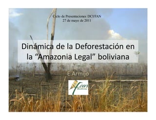 Ciclo de Presentaciones DCI/FAN
               27 de mayo de 2011




Dinámica de la Deforestación en
 la “Amazonia Legal” boliviana
                 E.Armijo
 