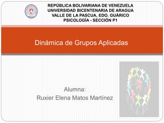 Dinámica de Grupos Aplicadas
Alumna:
Ruxier Elena Matos Martínez
REPÚBLICA BOLIVARIANA DE VENEZUELA
UNIVERSIDAD BICENTENARIA DE ARAGUA
VALLE DE LA PASCUA, EDO. GUÁRICO
PSICOLOGÍA - SECCIÓN P1
 