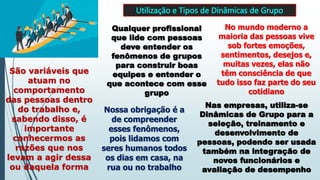 Utilização e Tipos de Dinâmicas de Grupo
Qualquer profissional
que lide com pessoas
deve entender os
fenômenos de grupos
para construir boas
equipes e entender o
que acontece com esse
grupo
No mundo moderno a
maioria das pessoas vive
sob fortes emoções,
sentimentos, desejos e,
muitas vezes, elas não
têm consciência de que
tudo isso faz parte do seu
cotidiano
São variáveis que
atuam no
comportamento
das pessoas dentro
do trabalho e,
sabendo disso, é
importante
conhecermos as
razões que nos
levam a agir dessa
ou daquela forma
Nossa obrigação é a
de compreender
esses fenômenos,
pois lidamos com
seres humanos todos
os dias em casa, na
rua ou no trabalho
Nas empresas, utiliza-se
Dinâmicas de Grupo para a
seleção, treinamento e
desenvolvimento de
pessoas, podendo ser usada
também na integração de
novos funcionários e
avaliação de desempenho
 