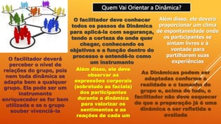 Quem Vai Orientar a Dinâmica?
O facilitador deve conhecer
todos os passos da Dinâmica
para aplicá-la com segurança,
tendo a certeza de onde quer
chegar, conhecendo os
objetivos e a função dentro do
processo e entendê-lo como
um instrumento
Além disso, ele deverá
proporcionar um clima
de espontaneidade onde
os participantes se
sintam livres e à
vontade para
partilharem suas
experiências
O facilitador deverá
perceber o nível de
relações do grupo, pois
nem toda dinâmica se
adapta bem a qualquer
grupo. Ela pode ser um
instrumento
enriquecedor se for bem
utilizada e se o grupo
souber vivenciá-la
Além disso, ele deve
observar as
expressões corporais
(sobretudo as faciais)
dos participantes
durante a dinâmica
para valorizar os
sentimentos e as
reações de cada um
As Dinâmicas podem ser
adaptadas conforme a
realidade e o tamanho do
grupo e, acima de tudo, o
facilitador não deve esquecer
de que a preparação já é uma
dinâmica a ser refletida e
avaliada
 