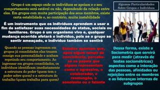 Algumas Particularidades
Sobre Grupos e Indivíduos
Grupo é um espaço onde os indivíduos se apoiam e o seu
comportamento será estável ou não, dependendo da relação entre
eles. Em grupos com muita participação dos seus membros, existe
certa estabilidade e, ao contrário, muita instabilidade
É um instrumento que os indivíduos aprendem a usar a
fim de satisfazer suas necessidades de status, sociais ou
familiares. Grupo é um organismo vivo e, qualquer
mudança ocorrida afetará o indivíduo, pois se o grupo se
sentir ameaçado, o indivíduo também se sentirá
Quando as pessoas ingressam em
grupos já consolidados elas trazem
consigo sua personalidade e acabam
repetindo seu comportamento. Ao
ingressar em grupos consolidados, os
indivíduos identificam imediatamente
a estrutura do poder (quem tem o
poder sobre quem) e a estrutura do
trabalho (quem trabalha para quem)
Estudos apontam que,
após algum tempo de
convivência, percebe-
se os papéis que
alguns representam
como o agressivo, o
colaborador, o
resmungão, o
sonolento ou o falante
Dessa forma, existe a
Sociometria que servirá
para medir (através de
testes sociométricos)
aspectos como a interação
das pessoas, afinidades ou
rejeições entre os membros
e as lideranças internas de
subgrupos
 