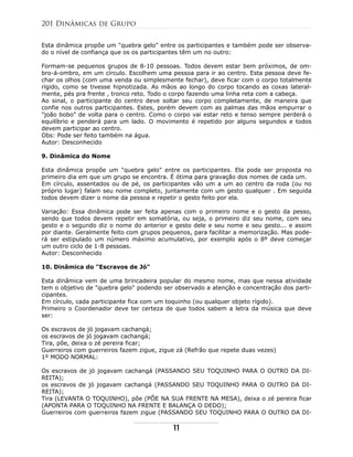 Esta dinâmica propõe um "quebra gelo" entre os participantes e também pode ser observa-
do o nível de confiança que os os participantes têm um no outro:
Formam-se pequenos grupos de 8-10 pessoas. Todos devem estar bem próximos, de om-
bro-á-ombro, em um círculo. Escolhem uma pessoa para ir ao centro. Esta pessoa deve fe-
char os olhos (com uma venda ou simplesmente fechar), deve ficar com o corpo totalmente
rígido, como se tivesse hipnotizada. As mãos ao longo do corpo tocando as coxas lateral-
mente, pés pra frente , tronco reto. Todo o corpo fazendo uma linha reta com a cabeça.
Ao sinal, o participante do centro deve soltar seu corpo completamente, de maneira que
confie nos outros participantes. Estes, porém devem com as palmas das mãos empurrar o
"joão bobo" de volta para o centro. Como o corpo vai estar reto e tenso sempre perderá o
equilíbrio e penderá para um lado. O movimento é repetido por alguns segundos e todos
devem participar ao centro.
Obs: Pode ser feito também na água.
Autor: Desconhecido
9. Dinâmica do Nome
Esta dinâmica propõe um "quebra gelo" entre os participantes. Ela pode ser proposta no
primeiro dia em que um grupo se encontra. É ótima para gravação dos nomes de cada um.
Em círculo, assentados ou de pé, os participantes vão um a um ao centro da roda (ou no
próprio lugar) falam seu nome completo, juntamente com um gesto qualquer . Em seguida
todos devem dizer o nome da pessoa e repetir o gesto feito por ela.
Variação: Essa dinãmica pode ser feita apenas com o primeiro nome e o gesto da pesso,
sendo que todos devem repetir em somatória, ou seja, o primeiro diz seu nome, com seu
gesto e o segundo diz o nome do anterior e gesto dele e seu nome e seu gesto... e assim
por diante. Geralmente feito com grupos pequenos, para facilitar a memorização. Mas pode-
rá ser estipulado um número máximo acumulativo, por exemplo após o 8º deve começar
um outro ciclo de 1-8 pessoas.
Autor: Desconhecido
10. Dinâmica do "Escravos de Jó"
Esta dinâmica vem de uma brincadeira popular do mesmo nome, mas que nessa atividade
tem o objetivo de "quebra gelo" podendo ser observado a atenção e concentração dos parti-
cipantes.
Em círculo, cada participante fica com um toquinho (ou qualquer objeto rígido).
Primeiro o Coordenador deve ter certeza de que todos sabem a letra da música que deve
ser:
Os escravos de jó jogavam cachangá;
os escravos de jó jogavam cachangá;
Tira, põe, deixa o zé pereira ficar;
Guerreiros com guerreiros fazem zigue, zigue zá (Refrão que repete duas vezes)
1º MODO NORMAL:
Os escravos de jó jogavam cachangá (PASSANDO SEU TOQUINHO PARA O OUTRO DA DI-
REITA);
os escravos de jó jogavam cachangá (PASSANDO SEU TOQUINHO PARA O OUTRO DA DI-
REITA);
Tira (LEVANTA O TOQUINHO), põe (PÕE NA SUA FRENTE NA MESA), deixa o zé pereira ficar
(APONTA PARA O TOQUINHO NA FRENTE E BALANÇA O DEDO);
Guerreiros com guerreiros fazem zigue (PASSANDO SEU TOQUINHO PARA O OUTRO DA DI-
201 Dinâmicas de Grupo
11
 