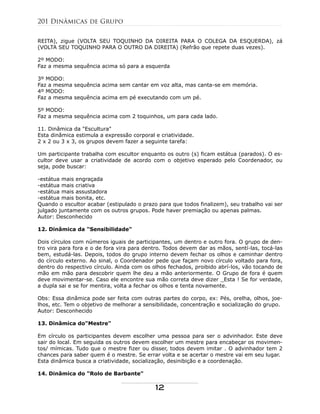 REITA), zigue (VOLTA SEU TOQUINHO DA DIREITA PARA O COLEGA DA ESQUERDA), zá
(VOLTA SEU TOQUINHO PARA O OUTRO DA DIREITA) (Refrão que repete duas vezes).
2º MODO:
Faz a mesma sequência acima só para a esquerda
3º MODO:
Faz a mesma sequência acima sem cantar em voz alta, mas canta-se em memória.
4º MODO:
Faz a mesma sequência acima em pé executando com um pé.
5º MODO:
Faz a mesma sequência acima com 2 toquinhos, um para cada lado.
11. Dinâmica da "Escultura"
Esta dinâmica estimula a expressão corporal e criatividade.
2 x 2 ou 3 x 3, os grupos devem fazer a seguinte tarefa:
Um participante trabalha com escultor enquanto os outro (s) ficam estátua (parados). O es-
cultor deve usar a criatividade de acordo com o objetivo esperado pelo Coordenador, ou
seja, pode buscar:
-estátua mais engraçada
-estátua mais criativa
-estátua mais assustadora
-estátua mais bonita, etc.
Quando o escultor acabar (estipulado o prazo para que todos finalizem), seu trabalho vai ser
julgado juntamente com os outros grupos. Pode haver premiação ou apenas palmas.
Autor: Desconhecido
12. Dinâmica da "Sensibilidade"
Dois círculos com números iguais de participantes, um dentro e outro fora. O grupo de den-
tro vira para fora e o de fora vira para dentro. Todos devem dar as mãos, sentí-las, tocá-las
bem, estudá-las. Depois, todos do grupo interno devem fechar os olhos e caminhar dentro
do círculo externo. Ao sinal, o Coordenador pede que façam novo círculo voltado para fora,
dentro do respectivo círculo. Ainda com os olhos fechados, proibido abrí-los, vão tocando de
mão em mão para descobrir quem lhe deu a mão anteriormente. O Grupo de fora é quem
deve movimentar-se. Caso ele encontre sua mão correta deve dizer _Esta ! Se for verdade,
a dupla sai e se for mentira, volta a fechar os olhos e tenta novamente.
Obs: Essa dinâmica pode ser feita com outras partes do corpo, ex: Pés, orelha, olhos, joe-
lhos, etc. Tem o objetivo de melhorar a sensibilidade, concentração e socialização do grupo.
Autor: Desconhecido
13. Dinâmica do"Mestre"
Em círculo os participantes devem escolher uma pessoa para ser o advinhador. Este deve
sair do local. Em seguida os outros devem escolher um mestre para encabeçar os movimen-
tos/ mímicas. Tudo que o mestre fizer ou disser, todos devem imitar . O advinhador tem 2
chances para saber quem é o mestre. Se errar volta e se acertar o mestre vai em seu lugar.
Esta dinâmica busca a criatividade, socialização, desinibição e a coordenação.
14. Dinâmica do "Rolo de Barbante"
201 Dinâmicas de Grupo
12
 