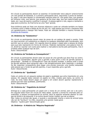 Em círculo os participantes devem se assentar. O Coordenador deve adquirir anteriormente
um rolo grande de barbante. E o primeiro participante deve, segurando a ponta do barban-
te, jogar o rolo para alguém (o coordenador estipula antes ex: que gosta mais, que gostaria
de conhecer mais, que admira, que gostaria de lhe dizer algo, que tem determinada quali-
dade, etc.) que ele queira e justificar o porquê ! A pessoa agarra o rolo, segura o barbante e
joga para a próxima. Ao final torna-se uma "teia" grande.
Essa dinâmica pode ser feita com diversos objetivos e pode ser utilizada também em festas
e eventos como o Natal e festas de fim de ano. Ex: cada pessoa que enviar o barbante falar
um agradecimento e desejar feliz festas. Pode ser utilizado também o mesmo formato da
Dinâmica do Presente .
15. Dinâmica do "Substantivo"
Em círculo os participantes devem estar de posse de um pedaço de papel e caneta. Cada
um deve escrever um substantivo ou adjetivo ou qualquer estipulado pelo Coordenador, sem
permitir que os outros vejam. Em seguida deve-se passar o papel para a pessoa da direita
para que este represente em forma de mímicas. Podendo representar uma palavra mais fá-
cil, dividí-la e ajuntar com outra para explicar a real palavra escrita pelo participante, mas é
proibido soltar qualquer tipo de som.
Autor: Desconhecido
16. Dinâmica da"Verdade ou Consequência? "
Em círculo os participantes devem estar de posse de uma garrafa que deve ficar ao centro.
Ao sinal do Coordenador, alguém gira a garrafa e para quem o bico da garrafa apontar é
perguntado: _Verdade ou Consequência? Caso ele escolha verdade, a pessoa onde o fundo
da garrafa apontou deve perguntar algo e ele obrigatoriamente deve responder a verdade.
Se ele responder consequência deve pagar uma prenda (executar uma tarefa) estipulada
pela pessoa que o fundo da garrafa apontou. A que respondeu gira a garrafa.
Autor: Desconhecido
17. Dinâmica do " Qualidade"
Cada um anota em um pequeno pedaço de papel a qualidade que acha importante em uma
pessoa. Em seguida todos colocam os papéis no chão, virados para baixo, ao centro da
roda. Ao sinal, todos devem pegar um papel e em ordem devem apontar rapidamente a
pessoa que tem esta qualidade, justificando.
Autor: Desconhecido
18. Dinâmica do " Pegadinha do Animal"
Entrega-se a cada participante um papel com o nome de um animal, sem ver o do outro.
Em seguida todos ficam em círculo de mãos dadas. Quando o animal for chamado pelo co-
ordenador, a pessoa correspondente ao animal, deve se agachar tentando abaixar os cole-
gas da direita e da esquerda. E os outros devem tentar impedir que ele se abaixe.
Obs: todos os animais são iguais, e quando o coordenador chama o nome do animal todos
vão cair de "bumbum" no chão, causando uma grande risada geral.
Objetivo: "quebra gelo" descontração geral.
19. Dinâmica - A História da “Máquina Registrada”
201 Dinâmicas de Grupo
13
 