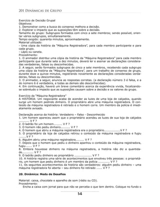 Exercício de Decisão Grupal
Objetivos:
1. Demonstrar como a busca do consenso melhora a decisão.
2. Explorar o impacto que as suposições têm sobre a decisão.
Tamanho do grupo: Subgrupos formados com cinco a sete membros; sendo possível, orien-
tar vários subgrupos, simultaneamente.
Tempo exigido: quarenta minutos, aproximadamente.
Material utilizado:
- Uma cópia da história da “Máquina Registradora”, para cada membro participante e para
cada grupo.
- Lápis ou caneta.
Procedimento:
1. O animador distribui uma cópia da história da “Máquina Registradora” para cada membro
participante que durante sete a dez minutos, deverá ler e assinar as declarações considera-
das verdadeiras, falsas ou desconhecidas.
2. A seguir, serão formados subgrupos de cinco a sete membros, recebendo cada subgrupo
uma cópia da história da “Máquina Registradora”, para um trabalho de consenso de grupo,
durante doze a quinze minutos, registrando novamente as declarações consideradas verda-
deiras, falsas ou desconhecidas.
3. O animador, a seguir, anuncia as respostas corretas. (a declaração número 3 é falsa, e a
do número 6 é verdadeira, e todas as demais são desconhecidas).
4. Em continuação, haverá um breve comentário acerca da experiência vivida, focalizando-
se sobretudo o impacto que as suposições causam sobre a decisão e os valores do grupo.
Exercício da “Máquina Registradora”
A HISTÓRIA: Um negociante acaba de acender as luzes de uma loja de calçados, quando
surge um homem pedindo dinheiro. O proprietário abre uma máquina registradora. O con-
teúdo da máquina registradora é retirado e o homem corre. Um membro da polícia é imedi-
atamente avisado.
Declaração acerca da história: Verdadeiro – Falso - Desconhecido
1. Um homem apareceu assim que o proprietário acendeu as luzes de sua loja de calçados
........... V F ?
2. O ladrão foi um homem......... V F ?
3. O homem não pediu dinheiro.......... V F ?
4. O homem que abriu a máquina registradora era o proprietário.................V F ?
5. O proprietário da loja de calçados retirou o conteúdo da máquina registradora e fugiu
........V F ?
6. Alguém abriu uma máquina registradora......... V F ?
7. Depois que o homem que pediu o dinheiro apanhou o conteúdo da máquina registradora,
fugiu....... V F ?
8. Embora houvesse dinheiro na máquina registradora, a história não diz a quantida-
de............ V F ?
9. O ladrão pediu dinheiro ao proprietário .................. V F ?
10. A história registra uma série de acontecimentos que envolveu três pessoas: o proprietá-
rio, um homem que pediu dinheiro é um membro da polícia ............ V F ?
11. Os seguintes acontecimentos da história são verdadeiros: alguém pediu dinheiro – uma
máquina registradora foi aberta – seu dinheiro foi retirado ...... V F ?
20. Dinâmica: Medo de Desafios
Material: caixa, chocolate e aparelho de som (rádio ou CD).
Procedimento:
Encha a caixa com jornal para que não se perceba o que tem dentro. Coloque no fundo o
201 Dinâmicas de Grupo
14
 