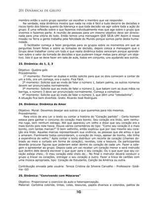 membro então o outro grupo opositor vai escolher o membro que vai responder.
Na verdade, esta dinâmica mostra que nada na vida é fácil e tudo decorre de decisões e
riscos tanto dos líderes quanto da liderança e que toda decisão vai agir sobre toda a ação do
grupo. É uma reflexão sobre o que fazemos individualmente mas que age sobre o grupo que
vivemos e fazemos parte. A reunião de pessoas para um mesmo objetivo deve ser direcio-
nada para uma vitória do todo. Então temos uma mensagem QUE SEJA UM! Assim é nossa
missão na Terra a gente trabalha pela felicidade do Mundo porque somos parte desta huma-
nidade.
O facilitador começa a fazer perguntas para os grupos sobre os momentos em que as
perguntas foram feitas e sobre as tomadas de decisão, depois coloca a mensagem que o
Grupo deve trabalhar como um todo e que nesta dinâmica todos venceram porque aprende-
ram sobre o valor da tomada de decisões e que puderam traçar metas para atingir um obje-
tivo. Isto é que se deve fazer em sala de aula, todos em conjunto, uns ajudando aos outros.
23. Dinâmica: do 1, 2, 3
Objetivo: Quebra-gelo
Procedimento:
1º momento: Formam-se duplas e então solicite para que os dois comecem a contar de
um a três, ora um começa, ora o outro. Fica Fácil.
2º momento: Solicite que ao invés de falar o número 1, batam palma, os outros números
devem ser pronunciados normalmente.
3º momento: Solicite que ao invés de falar o número 2, que batam com as duas mãos na
barriga, o número 3 deve ser pronunciado normalmente. Começa a complicar.
4º momento: Solicite que ao invés de falar o número 3, que dêm uma "reboladinha".
A situação fica bem divertida. Grato. Ricardo José Rodrigues
24. Dinâmica: Dinâmica do Amor
Objetivo: Moral: Devemos desejar aos outros o que queremos para nós mesmos.
Procedimento:
Para início de ano Ler o texto ou contar a história do "Coração partido" - Certo homem
estava para ganhar o concurso do coração mais bonito. Seu coração era lindo, sem nenhu-
ma ruga, sem nenhum estrago. Até que apareceu um velho e disse que seu coração era o
mais bonito pois nele havia. Houve vários comentários do tipo: "Como seu coração é o mais
bonito, com tantas marcas?" O bom velhinho, então explicou que por isso mesmo seu cora-
ção era lindo. Aquelas marcas representavam sua vivência, as pessoas que ele amou e que
o amaram. Fianlmente todos concordaram, o coração do moço, apesar de lisinho, não tinha
a experiência do velho." Após contar o texto distribuir um recorte de coração (chamex do-
brado ao meio e cortado em forma de coração), revistas, cola e tesoura. Os participantes
deverão procurar figuras que poderiam estar dentro do coração de cada um. Fazer a cola-
gem e apresentar ao grupo. Depois cada um vai receber um coração menor e será instruido
que dentro dele deverá escrever o que quer para o seu coração. Ou o que quer que seu co-
ração esteja cheio.. O meu coração está cheio de... No final o instrutor deverá conduzir o
grupo a trocar os corações, entregar o seu coração a outro. Fazer a troca de cartões com
uma música apropriada, tipo: Coração de Estudante, Canção da América ou outra.
Contribuição enviada pela usuária: Tereza Cristina da Silveira Carvalho - Professora- Goiâ-
nia- GO
25. Dinâmica: “Convivendo com Máscaras”
Objetivo: Proporcionar o exercício da auto e heteropercepção.
Material: Cartolina colorida, tintas, colas, tesouras, papéis diversos e coloridos, palitos de
201 Dinâmicas de Grupo
16
 