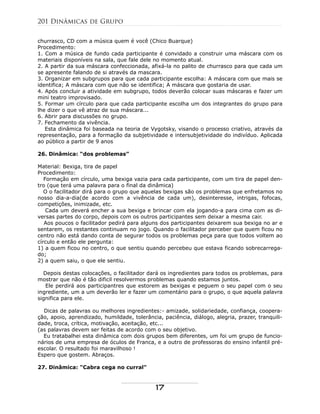 churrasco, CD com a música quem é você (Chico Buarque)
Procedimento:
1. Com a música de fundo cada participante é convidado a construir uma máscara com os
materiais disponíveis na sala, que fale dele no momento atual.
2. A partir da sua máscara confeccionada, afixá-la no palito de churrasco para que cada um
se apresente falando de si através da mascara.
3. Organizar em subgrupos para que cada participante escolha: A máscara com que mais se
identifica; A máscara com que não se identifica; A máscara que gostaria de usar.
4. Após concluir a atividade em subgrupo, todos deverão colocar suas máscaras e fazer um
mini teatro improvisado.
5. Formar um círculo para que cada participante escolha um dos integrantes do grupo para
lhe dizer o que vê atraz de sua máscara...
6. Abrir para discussões no grupo.
7. Fechamento da vivência.
Esta dinâmica foi baseada na teoria de Vygotsky, visando o processo criativo, através da
representação, para a formação da subjetividade e intersubjetividade do indivíduo. Aplicada
ao público a partir de 9 anos
26. Dinâmica: “dos problemas”
Material: Bexiga, tira de papel
Procedimento:
Formação em círculo, uma bexiga vazia para cada participante, com um tira de papel den-
tro (que terá uma palavra para o final da dinâmica)
O o facilitador dirá para o grupo que aquelas bexigas são os problemas que enfretamos no
nosso dia-a-dia(de acordo com a vivência de cada um), desinteresse, intrigas, fofocas,
competições, inimizade, etc.
Cada um deverá encher a sua bexiga e brincar com ela jogando-a para cima com as di-
versas partes do corpo, depois com os outros participantes sem deixar a mesma cair.
Aos poucos o facilitador pedirá para alguns dos participantes deixarem sua bexiga no ar e
sentarem, os restantes continuam no jogo. Quando o facilitador perceber que quem ficou no
centro não está dando conta de segurar todos os problemas peça para que todos voltem ao
círculo e então ele pergunta:
1) a quem ficou no centro, o que sentiu quando percebeu que estava ficando sobrecarrega-
do;
2) a quem saiu, o que ele sentiu.
Depois destas colocações, o facilitador dará os ingredientes para todos os problemas, para
mostrar que não é tão dificil resolvermos problemas quando estamos juntos.
Ele perdirá aos participantres que estorem as bexigas e peguem o seu papel com o seu
ingrediente, um a um deverão ler e fazer um comentário para o grupo, o que aquela palavra
significa para ele.
Dicas de palavras ou melhores ingredientes:- amizade, solidariedade, confiança, coopera-
ção, apoio, aprendizado, humildade, tolerância, paciência, diálogo, alegria, prazer, tranquili-
dade, troca, crítica, motivação, aceitação, etc...
(as palavras devem ser feitas de acordo com o seu objetivo.
Eu tratabalhei esta dinâmica com dois grupos bem diferentes, um foi um grupo de funcio-
nários de uma empresa de óculos de Franca, e a outro de professoras do ensino infantil pré-
escolar. O resultado foi maravilhoso !
Espero que gostem. Abraços.
27. Dinâmica: "Cabra cega no curral"
201 Dinâmicas de Grupo
17
 