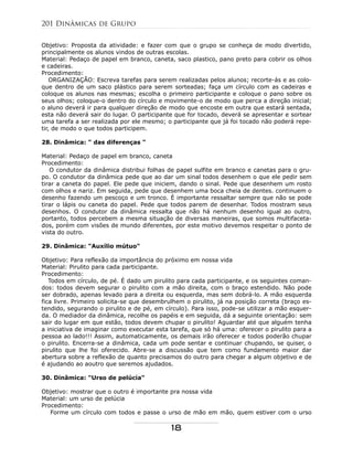 Objetivo: Proposta da atividade: e fazer com que o grupo se conheça de modo divertido,
principalmente os alunos vindos de outras escolas.
Material: Pedaço de papel em branco, caneta, saco plastico, pano preto para cobrir os olhos
e cadeiras.
Procedimento:
ORGANIZAÇÃO: Escreva tarefas para serem realizadas pelos alunos; recorte-ás e as colo-
que dentro de um saco plástico para serem sorteadas; faça um círculo com as cadeiras e
coloque os alunos nas mesmas; escolha o primeiro participante e coloque o pano sobre os
seus olhos; coloque-o dentro do círculo e movimente-o de modo que perca a direção inicial;
o aluno deverá ir para qualquer direção de modo que encoste em outra que estará sentada,
esta não deverá sair do lugar. O participante que for tocado, deverá se apresentar e sortear
uma tarefa a ser realizada por ele mesmo; o participante que já foi tocado não poderá repe-
tir, de modo o que todos participem.
28. Dinâmica: " das diferenças "
Material: Pedaço de papel em branco, caneta
Procedimento:
O condutor da dinâmica distribui folhas de papel sulfite em branco e canetas para o gru-
po. O condutor da dinâmica pede que ao dar um sinal todos desenhem o que ele pedir sem
tirar a caneta do papel. Ele pede que iniciem, dando o sinal. Pede que desenhem um rosto
com olhos e nariz. Em seguida, pede que desenhem uma boca cheia de dentes. continuem o
desenho fazendo um pescoço e um tronco. É importante ressaltar sempre que não se pode
tirar o lápis ou caneta do papel. Pede que todos parem de desenhar. Todos mostram seus
desenhos. O condutor da dinâmica ressalta que não há nenhum desenho igual ao outro,
portanto, todos percebem a mesma situação de diversas maneiras, que somos multifaceta-
dos, porém com visões de mundo diferentes, por este motivo devemos respeitar o ponto de
vista do outro.
29. Dinâmica: "Auxílio mútuo"
Objetivo: Para reflexão da importância do próximo em nossa vida
Material: Pirulito para cada participante.
Procedimento:
Todos em círculo, de pé. É dado um pirulito para cada participante, e os seguintes coman-
dos: todos devem segurar o pirulito com a mão direita, com o braço estendido. Não pode
ser dobrado, apenas levado para a direita ou esquerda, mas sem dobrá-lo. A mão esquerda
fica livre. Primeiro solicita-se que desembrulhem o pirulito, já na posição correta (braço es-
tendido, segurando o pirulito e de pé, em círculo). Para isso, pode-se utilizar a mão esquer-
da. O mediador da dinâmica, recolhe os papéis e em seguida, dá a seguinte orientação: sem
sair do lugar em que estão, todos devem chupar o pirulito! Aguardar até que alguém tenha
a iniciativa de imaginar como executar esta tarefa, que só há uma: oferecer o pirulito para a
pessoa ao lado!!! Assim, automaticamente, os demais irão oferecer e todos poderão chupar
o pirulito. Encerra-se a dinâmica, cada um pode sentar e continuar chupando, se quiser, o
pirulito que lhe foi oferecido. Abre-se a discussão que tem como fundamento maior dar
abertura sobre a reflexão de quanto precisamos do outro para chegar a algum objetivo e de
é ajudando ao aoutro que seremos ajudados.
30. Dinâmica: "Urso de pelúcia"
Objetivo: mostrar que o outro é importante pra nossa vida
Material: um urso de pelúcia
Procedimento:
Forme um círculo com todos e passe o urso de mão em mão, quem estiver com o urso
201 Dinâmicas de Grupo
18
 